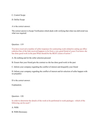 C. Control Scope
D. Define Scope

A is the correct answer.
The correct answer is Scope Verification which deals with verifying that what was delivered was
what was required.

Question - 119
You have received a number of seller responses for contracting work related to setting up office
cubicles.One of the bids received happens to be from a very good friend of yours.You know she
has done good work in the past.What should be the BEST course of action ?
A. Do nothing and let the seller selection proceed
B. Ensure that your friend gets the contract as she has done good work in the past
C. Inform your company regarding the conflict of interest and disqualify your friend
D. Inform your company regarding the conflict of interest and let selection of seller happen with
no prejudice

D is the correct answer.
Explanation.

Question - 120
In order to determine the details of the work to be performed in work packages - which of the
following can be used ?
A. WBS
B. WBS Dictionary

 