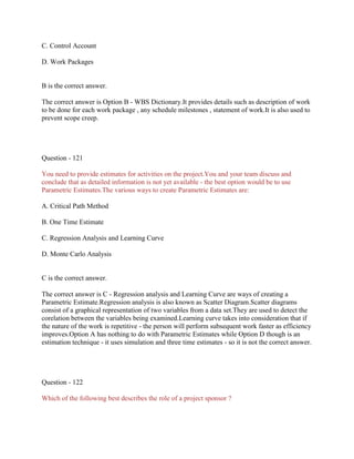 C. Control Account
D. Work Packages

B is the correct answer.
The correct answer is Option B - WBS Dictionary.It provides details such as description of work
to be done for each work package , any schedule milestones , statement of work.It is also used to
prevent scope creep.

Question - 121
You need to provide estimates for activities on the project.You and your team discuss and
conclude that as detailed information is not yet available - the best option would be to use
Parametric Estimates.The various ways to create Parametric Estimates are:
A. Critical Path Method
B. One Time Estimate
C. Regression Analysis and Learning Curve
D. Monte Carlo Analysis

C is the correct answer.
The correct answer is C - Regression analysis and Learning Curve are ways of creating a
Parametric Estimate.Regression analysis is also known as Scatter Diagram.Scatter diagrams
consist of a graphical representation of two variables from a data set.They are used to detect the
corelation between the variables being examined.Learning curve takes into consideration that if
the nature of the work is repetitive - the person will perform subsequent work faster as efficiency
improves.Option A has nothing to do with Parametric Estimates while Option D though is an
estimation technique - it uses simulation and three time estimates - so it is not the correct answer.

Question - 122
Which of the following best describes the role of a project sponsor ?

 