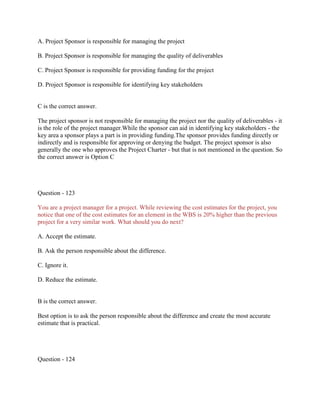 A. Project Sponsor is responsible for managing the project
B. Project Sponsor is responsible for managing the quality of deliverables
C. Project Sponsor is responsible for providing funding for the project
D. Project Sponsor is responsible for identifying key stakeholders

C is the correct answer.
The project sponsor is not responsible for managing the project nor the quality of deliverables - it
is the role of the project manager.While the sponsor can aid in identifying key stakeholders - the
key area a sponsor plays a part is in providing funding.The sponsor provides funding directly or
indirectly and is responsible for approving or denying the budget. The project sponsor is also
generally the one who approves the Project Charter - but that is not mentioned in the question. So
the correct answer is Option C

Question - 123
You are a project manager for a project. While reviewing the cost estimates for the project, you
notice that one of the cost estimates for an element in the WBS is 20% higher than the previous
project for a very similar work. What should you do next?
A. Accept the estimate.
B. Ask the person responsible about the difference.
C. Ignore it.
D. Reduce the estimate.

B is the correct answer.
Best option is to ask the person responsible about the difference and create the most accurate
estimate that is practical.

Question - 124

 