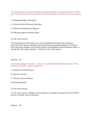 You are the sponsor of a project which has just kicked off.This is an ambitious project to build a
top of the line 18 hole golf course.Which of the following BEST describes your role as a sponsor
?
A. Managing changes to the project
B. Create the Work Performance Baselines
C. Publish Work Performance Reports
D. Publish the approved Project charter

D is the correct answer.
The main objective of the sponsor is to create and publish a formally approved project
charter.While the sponsor can help assist in preventing and managing changes to the project this is the project manager's job.Creating baselines and publishing work performance reports is
also the job of the project manager - so option D is the correct answer.

Question - 125
As a project manager of a project , you have just completed Schedule network diagram. What
should you do NEXT in time management ?
A. Estimate Activity Resources
B. Sequence Activities
C. Estimate Activity Durations
D. Develop Schedule

A is the correct answer.
A is the correct answer. Schedule network diagram is an output of Sequence Activities, NEXT
process is Estimate Activity Resources.

Question - 126

 