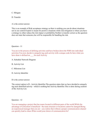 C. Mitigate
D. Transfer

A is the correct answer.
This is an example of Risk acceptance strategy as there is nothing you can do about situations
not in our control.Exploit is meant for positive situations while risk mitigation is where you have
a strategy to either reduce the risk impact or probability.Neither is transfer correct as the question
does not state that someone else will be responsible for handling the risk.

Question - 11
You are in the process of defining activities and have broken down the WBS into individual
activities.You now decide to uniquely tag each activity with a unique code.So here what you
have done is defined an ___ for each Activity
A. Schedule Network Diagram
B. Activity List
C. Milestone List
D. Activity Identifier

D is the correct answer.
The correct option is D - Activity Identifier.The question states that we have decided to uniquely
tag each identified activity - which is nothing but Activity Identifier.This is done during creation
of the Activity List.

Question - 12
You are managing a project that has teams located in different parts of the world.While the
advantage of colocation is beneficial - the team structure or locations cannot be changed.Being
an experienced manager that you are - you realize that without a proper communication channel
can quickly lead to chaos.What would your choice of communication be?

 