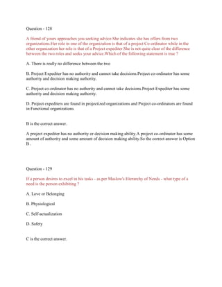 Question - 128
A friend of yours approaches you seeking advice.She indicates she has offers from two
organizations.Her role in one of the organization is that of a project Co-ordinator while in the
other organization her role is that of a Project expediter.She is not quite clear of the difference
between the two roles and seeks your advice.Which of the following statement is true ?
A. There is really no difference between the two
B. Project Expediter has no authority and cannot take decisions.Project co-ordinator has some
authority and decision making authority.
C. Project co-ordinator has no authority and cannot take decisions.Project Expediter has some
authority and decision making authority.
D. Project expediters are found in projectized organizations and Project co-ordinators are found
in Functional organizations

B is the correct answer.
A project expediter has no authority or decision making ability.A project co-ordinator has some
amount of authority and some amount of decision making ability.So the correct answer is Option
B.

Question - 129
If a person desires to excel in his tasks - as per Maslow's Hierarchy of Needs - what type of a
need is the person exhibiting ?
A. Love or Belonging
B. Physiological
C. Self-actualization
D. Safety

C is the correct answer.

 