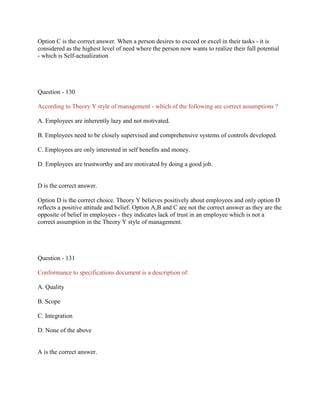 Option C is the correct answer. When a person desires to exceed or excel in their tasks - it is
considered as the highest level of need where the person now wants to realize their full potential
- which is Self-actualization

Question - 130
According to Theory Y style of management - which of the following are correct assumptions ?
A. Employees are inherently lazy and not motivated.
B. Employees need to be closely supervised and comprehensive systems of controls developed.
C. Employees are only interested in self benefits and money.
D. Employees are trustworthy and are motivated by doing a good job.

D is the correct answer.
Option D is the correct choice. Theory Y believes positively about employees and only option D
reflects a positive attitude and belief. Option A,B and C are not the correct answer as they are the
opposite of belief in employees - they indicates lack of trust in an employee which is not a
correct assumption in the Theory Y style of management.

Question - 131
Conformance to specifications document is a description of:
A. Quality
B. Scope
C. Integration
D. None of the above

A is the correct answer.

 