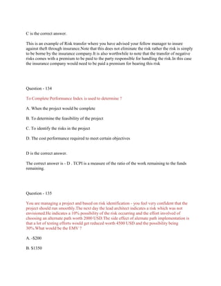 C is the correct answer.
This is an example of Risk transfer where you have advised your fellow manager to insure
against theft through insurance.Note that this does not eliminate the risk rather the risk is simply
to be borne by the insurance company.It is also worthwhile to note that the transfer of negative
risks comes with a premium to be paid to the party responsible for handling the risk.In this case
the insurance company would need to be paid a premium for bearing this risk

Question - 134
To Complete Performance Index is used to determine ?
A. When the project would be complete
B. To determine the feasibility of the project
C. To identify the risks in the project
D. The cost performance required to meet certain objectives

D is the correct answer.
The correct answer is - D . TCPI is a measure of the ratio of the work remaining to the funds
remaining.

Question - 135
You are managing a project and based on risk identification - you feel very confident that the
project should run smoothly.The next day the lead architect indicates a risk which was not
envisioned.He indicates a 10% possibility of the risk occurring and the effort involved of
choosing an alternate path worth 2000 USD.The side effect of alernate path implementation is
that a lot of testing efforts would get reduced worth 4500 USD and the possibility being
30%.What would be the EMV ?
A. -$200
B. $1350

 