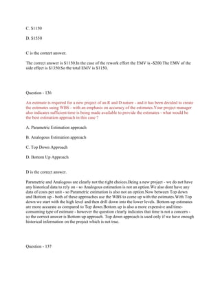 C. $1150
D. $1550

C is the correct answer.
The correct answer is $1150.In the case of the rework effort the EMV is -$200.The EMV of the
side effect is $1350.So the total EMV is $1150.

Question - 136
An estimate is required for a new project of an R and D nature - and it has been decided to create
the estimates using WBS - with an emphasis on accuracy of the estimates.Your project manager
also indicates sufficient time is being made available to provide the estimates - what would be
the best estimation approach in this case ?
A. Parametric Estimation approach
B. Analogous Estimation approach
C. Top Down Approach
D. Bottom Up Approach

D is the correct answer.
Parametric and Analogous are clearly not the right choices.Being a new project - we do not have
any historical data to rely on - so Analogous estimation is not an option.We also dont have any
data of costs per unit - so Parametric estimation is also not an option.Now between Top down
and Bottom up - both of these approaches use the WBS to come up with the estimates.With Top
down we start with the high level and then drill down into the lower levels. Bottom-up estimates
are more accurate as compared to Top down.Bottom up is also a more expensive and timeconsuming type of estimate - however the question clearly indicates that time is not a concern so the correct answer is Bottom up approach. Top down approach is used only if we have enough
historical information on the project which is not true.

Question - 137

 