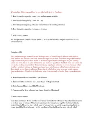 Which of the following could not be provided with Activity Attributes
A. Provide details regarding predecessor and successor activities.
B. Provide details regarding Leads and Lags
C. Provide details regarding who and where the activity will be performed
D. Provide details regarding root causes of issues

D is the correct answer.
All the options are correct - except option D Activity attributes do not provide details of root
causes of issues.

Question - 138
As a project manager you understand the importance of identifying all relevant stakeholders ,
their interest and influence and their needs and expectations.You have been assigned to handle a
large construction project.You decide to do a thorough stakeholder analysis and you identify
Laura and Sean.Based on your interactions and analysis - you know that both Sean and Laura are
low in the pecking order so they do not wield any significant authority or power.However where
it differs is in their interest in the project.Laura has a lot of interest while Sean is disinterested .
You decide to plot them in a Power / Interest grid to help determine how you would manage
these stakeholders. Which of the following is the best approach to handle these two stakeholders
?
A. Both Sean and Laura should be Kept Informed.
B. Sean should be Monitored and Laura should be Kept informed.
C. Both Sean and Laura should be Monitored.
D. Sean should be Kept informed and Laura should be Monitored.

B is the correct answer.
Both Sean and Laura do not wield a lot of power and authority .However the differentiator seems
to be their level of interest.While Sean is disinterested Laura has a high level of interest in the
project.Stakeholders who have a high level of interest but who wield insignificant authority or
power should be Kept informed - in this case Laura. Stakeholders who have a low level of

 
