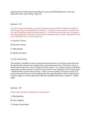 interest and who wield insignificant authority or power should be Monitored - in this case
Kelly.The correct answer being - Option B

Question - 139
You are in charge of managing a software development project which is related to simulations
for driving racing cars.During Quality Assurance - a number of issues have been reported in the
air tunnel modelling module.On deeper analysis - it is found that many of the issues were due to
not understanding the requirements clearly and now additional time would be expended to fix the
issues identified. This is a good example of :
A. Corrective Action
B. Preventive Action
C. Defect Repair
D. Quality Assurance

C is the correct answer.
The question is intended to cause a confusion between preventive or corrective action.However
the question does not state any example of any steps taken proactively so Preventive Action is
not the right answer.If we were to consider Corrective action - It is a future response to the defect
repair process or the correction, so that the cause of error or non-conformity will not occur again
- which the above question does not state - so this is not an example of Corrective action.As is
obvious the question does not state anything other than reporting defects which is really Quality
Control so again it is not the right answer.Here the straightforward answer is option C - Defect
repair.

Question - 140
Which of the following is NOT part of a quality plan?
A. Benchmarking
B. Cost of Quality
C. Design of experiments

 