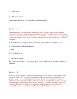 D. Quality audits

D is the correct answer.
Quality audits are part of a Perform Quality Assurance process.

Question - 141
As a senior member in the executive management team - you have tasked project managers
within your team to provide cost estimates for a huge project. You easily forsee the cost estimate
of the project to run into millions of dollars.Along with the cost estimate - you are also expecting
the Basis of estimates. What would you expect to be included in the documentation for Basis of
estimates ?
A. Basis of estimate,assumptions,known constraints,range of estimate,confidence level
B. Cost at unit level and confidence level
C. WBS
D. None of the above

A is the correct answer.
The correct answer here is A which states all the necessary details to be provided as the Basis of
estimates.

Question - 142
Your team has just bagged a software development project.The executive management is very
pleased as this is a very prestigious project.However you are a little worried considering the
complex nature of the project.You decide to try and identify the possible risks.You get all
relevant stakeholders together and conduct mammoth discussions.Together you have come up
with a number of risks.However based on your experience - you still feel that not all the risks
have been identified.You decide to set aside some budget for the risks that you have not
identified but are sure you will encounter.Where does this budget come from?

 