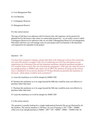 A. Cost Management Plan
B. Cost Baseline
C. Contingency Reserves
D. Management Reserve

D is the correct answer.
The type of risk here is an unknown risk.For known risks risk responses can be proactively
planned for.For the known risks where we cannot plan proactively - we set aside a reserve called
Contingency Reserves.For unknwon risks we set aside a Management Reserve.Cost management
Plan deals with how you will manage costs on your project and Cost baseline is the baselined
cost expected to be expended on the project.

Question - 143
You have been assigned to manage a project that deals with setting up a railway line connecting
two cities.The project is complex with a lot of contracting involved.You and experts in your
organization are evaluating if the rail line alignment machinery should be purchased outright or
if it would be better to lease.The cost of leasing the equipment is 1200 $ per day while the cost of
an outright purchase is 96000 $ and a daily cost of 200 $.The duration of laying out the railway
lines is scheduled to be an activity duration of 150 days.Should you purchase the machinery or
be leased - which option would be more economical ?
A. Lease the machinery as it will be cheaper by 84000 USD
B. Purchase the machinery as it its usage beyond the 80th day would be more cost effective to
purchase rather than lease
C. Purchase the machinery as it its usage beyond the 96th day would be more cost effective to
purchase rather than lease
D. Lease the machinery as it will be cheaper by 36000 USD

C is the correct answer.
The question is actually looking for a simple mathematical formula!.Do not get flustered by all
the numbers. The activity duration is 150 Days .So cost of leasing is 150 * 1200 = 180000 ,
while cost of an outright purchase is 96000 + 200 * 150 = 96000 + 30000 = 126000 USD. So

 