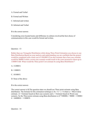 A. Formal and Verbal
B. Formal and Written
C. Informal and written
D. Informal and Verbal

B is the correct answer.
Considering cross located teams and difference in cultures involved the best choice of
communication in this case would be formal and written.

Question - 13
Rather than use Triangular Distribution while doing Three Point Estimation you choose to use
Beta Distribution.Based on your analysis and understanding you are confident that the project
would be completed with a total cost of 108,000 $.You also estimate that a best case estimate
would be 90000 $ while a worst case scenario would result in the costs incurred to shoot up to
138000 USD. What would the Three point Cost estimate be using Beta Distribution ?
A. 112000 $
B. 110000 $
C. 101000 $
D. None of the above

B is the correct answer.
The correct answer is B.The question states we should use Three point estimate using Beta
distribution. The formula for this estimation technique is 4a + b + c / 6 where a = Most Likely
estimate , b = Estimate based on Best case scenario and c = Estimate based on Worst case
scenario. So the Three point estimate using Beta distribution is (4 *108000) + 90000 + 138000 /
6 = 660000/6 = 110000 $

Question - 14

 