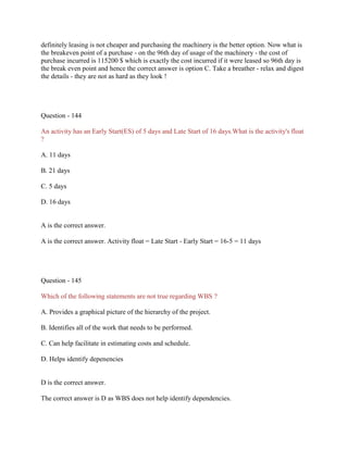 definitely leasing is not cheaper and purchasing the machinery is the better option. Now what is
the breakeven point of a purchase - on the 96th day of usage of the machinery - the cost of
purchase incurred is 115200 $ which is exactly the cost incurred if it were leased so 96th day is
the break even point and hence the correct answer is option C. Take a breather - relax and digest
the details - they are not as hard as they look !

Question - 144
An activity has an Early Start(ES) of 5 days and Late Start of 16 days.What is the activity's float
?
A. 11 days
B. 21 days
C. 5 days
D. 16 days

A is the correct answer.
A is the correct answer. Activity float = Late Start - Early Start = 16-5 = 11 days

Question - 145
Which of the following statements are not true regarding WBS ?
A. Provides a graphical picture of the hierarchy of the project.
B. Identifies all of the work that needs to be performed.
C. Can help facilitate in estimating costs and schedule.
D. Helps identify depenencies

D is the correct answer.
The correct answer is D as WBS does not help identify dependencies.

 