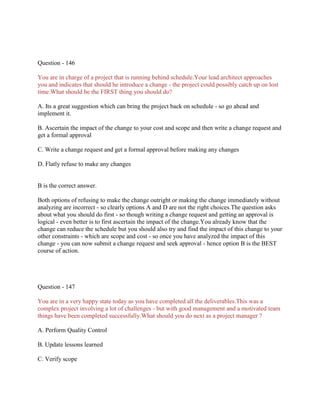 Question - 146
You are in charge of a project that is running behind schedule.Your lead architect approaches
you and indicates that should he introduce a change - the project could possibly catch up on lost
time.What should be the FIRST thing you should do?
A. Its a great suggestion which can bring the project back on schedule - so go ahead and
implement it.
B. Ascertain the impact of the change to your cost and scope and then write a change request and
get a formal approval
C. Write a change request and get a formal approval before making any changes
D. Flatly refuse to make any changes

B is the correct answer.
Both options of refusing to make the change outright or making the change immediately without
analyzing are incorrect - so clearly options A and D are not the right choices.The question asks
about what you should do first - so though writing a change request and getting an approval is
logical - even better is to first ascertain the impact of the change.You already know that the
change can reduce the schedule but you should also try and find the impact of this change to your
other constraints - which are scope and cost - so once you have analyzed the impact of this
change - you can now submit a change request and seek approval - hence option B is the BEST
course of action.

Question - 147
You are in a very happy state today as you have completed all the deliverables.This was a
complex project involving a lot of challenges - but with good management and a motivated team
things have been completed successfully.What should you do next as a project manager ?
A. Perform Quality Control
B. Update lessons learned
C. Verify scope

 