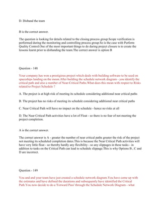 D. Disband the team

B is the correct answer.
The question is looking for details related to the closing process group.Scope verification is
performed during the monitoring and controlling process group.So is the case with Perform
Quality Control.One of the most important things to do during project closure is to create the
lessons learnt prior to disbanding the team.The correct answer is option B

Question - 148
Your company has won a prestigious project which deals with building software to be used on
spaceships landing on the moon.After building the schedule network diagram - you identify the
critical path and also a number of Near-Critical Paths.What does this mean with respect to Risks
related to Project Schedule ?
A. The project is at high risk of meeting its schedule considering additional near critical paths
B. The project has no risks of meeting its schedule considering additional near critical paths
C. Near Critical Path will have no impact on the schedule - hence no risks at all
D. The Near Critical Path activities have a lot of Float - so there is no fear of not meeting the
project completion.

A is the correct answer.
The correct answer is A - greater the number of near critical paths greater the risk of the project
not meeting its scheduled completion dates.This is because the Near Critical Path activities will
have very little float - so thereby hardly any flexibility - so any slippages in these tasks - in
addition to tasks on the Critical Path can lead to schedule slippage.This is why Options B , C and
D are incorrect.

Question - 149
You and and your team have just created a schedule network diagram.You have come up with
the estimates and have defined the durations and subsequently have identified the Critical
Path.You now decide to do a 'Forward Pass' through the Schedule Network Diagram - what

 