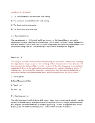 would you be calculating ?
A. The Early Start and Early Finish for each activity
B. The latest start and latest finish for each activity
C. The duration of the other paths
D. The duration of the critical path

A is the correct answer.
The correct answer is - A.Option C and D are incorrect as the Forward Pass is not used to
calculate the duration.Infact based on duration the critical path is calculated.Option B talks about
Late Start and Late Finish - which are calculated using Backward Pass.Using 'Forward Pass' - we
calculate the Early Start and Early Finish of all the activities in the network diagram.

Question - 150
You and your team have done extensive brainstorming and discussions.You have also looked up
the Organizations process assets and have come up with an exhaustive list of risks.You and your
team members feel fairly confident now that you know all the risks.You decide to priorotize the
risks and only focus on the high priority ones.A team member indicates that a large number of
risks have very low priority.She suggests we simply ignore them.You disagree and decide to
maintain a list of such low priority risks.Where will you maintain these low priority risks ?
A. Risk Register
B. Risk Management Plan
C. Watch List
D. Issue Log

C is the correct answer.
The risks have been identified - in the Risk register.Based on prioritization risk priorities are also
updated in the risk register.All risks which are deemed low on priority though maintained in the
Risk Register are maintained in the Watch List specifically.The Risk Management Plan and the
Issue Log are not meant to note or log risks - so the correct answer is Watch List.

 