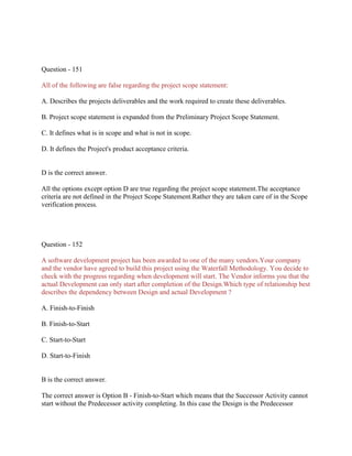 Question - 151
All of the following are false regarding the project scope statement:
A. Describes the projects deliverables and the work required to create these deliverables.
B. Project scope statement is expanded from the Preliminary Project Scope Statement.
C. It defines what is in scope and what is not in scope.
D. It defines the Project's product acceptance criteria.

D is the correct answer.
All the options except option D are true regarding the project scope statement.The acceptance
criteria are not defined in the Project Scope Statement.Rather they are taken care of in the Scope
verification process.

Question - 152
A software development project has been awarded to one of the many vendors.Your company
and the vendor have agreed to build this project using the Waterfall Methodology. You decide to
check with the progress regarding when development will start. The Vendor informs you that the
actual Development can only start after completion of the Design.Which type of relationship best
describes the dependency between Design and actual Development ?
A. Finish-to-Finish
B. Finish-to-Start
C. Start-to-Start
D. Start-to-Finish

B is the correct answer.
The correct answer is Option B - Finish-to-Start which means that the Successor Activity cannot
start without the Predecessor activity completing. In this case the Design is the Predecessor

 