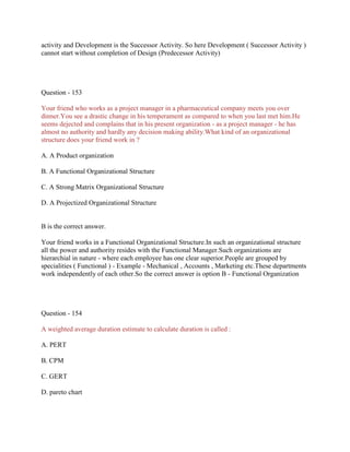 activity and Development is the Successor Activity. So here Development ( Successor Activity )
cannot start without completion of Design (Predecessor Activity)

Question - 153
Your friend who works as a project manager in a pharmaceutical company meets you over
dinner.You see a drastic change in his temperament as compared to when you last met him.He
seems dejected and complains that in his present organization - as a project manager - he has
almost no authority and hardly any decision making ability.What kind of an organizational
structure does your friend work in ?
A. A Product organization
B. A Functional Organizational Structure
C. A Strong Matrix Organizational Structure
D. A Projectized Organizational Structure

B is the correct answer.
Your friend works in a Functional Organizational Structure.In such an organizational structure
all the power and authority resides with the Functional Manager.Such organizations are
hierarchial in nature - where each employee has one clear superior.People are grouped by
specialities ( Functional ) - Example - Mechanical , Accounts , Marketing etc.These departments
work independently of each other.So the correct answer is option B - Functional Organization

Question - 154
A weighted average duration estimate to calculate duration is called :
A. PERT
B. CPM
C. GERT
D. pareto chart

 
