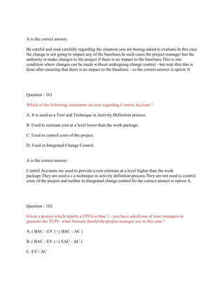 A is the correct answer.
Be careful and read carefully regarding the situation you are beaing asked to evaluate.In this case
the change is not going to impact any of the baselines.In such cases the project manager has the
authority to make changes to the project if there is no impact to the baselines.This is one
condition where changes can be made without undergoing change control - but note that this is
done after ensuring that there is no impact to the baselines - so the correct answer is option A

Question - 161
Which of the following statements are true regarding Control Account ?
A. It is used as a Tool and Technique in Activity Definition process.
B. Used to estimate cost at a level lower than the work package.
C. Used to control costs of the project.
D. Used in Integrated Change Control.

A is the correct answer.
Control Accounts are used to provide a cost estimate at a level higher than the work
package.They are used a s a technique in activity definition process.They are not used to control
costs of the project and neither in Integrated change control.So the correct answer is option A.

Question - 162
Given a project which reports a CPI less than 1 - you have asked one of your managers to
generate the TCPI - what formula should the project manager use in this case ?
A. ( BAC - EV ) / ( BAC - AC )
B. ( BAC - EV ) / ( EAC - AC )
C. EV / AC

 