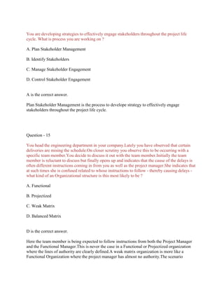You are developing strategies to effectively engage stakeholders throughout the project life
cycle. What is process you are working on ?
A. Plan Stakeholder Management
B. Identify Stakeholders
C. Manage Stakeholder Engagement
D. Control Stakeholder Engagement

A is the correct answer.
Plan Stakeholder Management is the process to develope strategy to effectively engage
stakeholders throughout the project life cycle.

Question - 15
You head the engineering department in your company.Lately you have observed that certain
deliveries are mising the schedule.On closer scrutiny you observe this to be occurring with a
specific team member.You decide to discuss it out with the team member.Initially the team
member is reluctant to discuss but finally opens up and indicates that the cause of the delays is
often different instructions coming in from you as well as the project manager.She indicates that
at such times she is confused related to whose instructions to follow - thereby causing delays what kind of an Organizational structure is this most likely to be ?
A. Functional
B. Projectized
C. Weak Matrix
D. Balanced Matrix

D is the correct answer.
Here the team member is being expected to follow instructions from both the Project Manager
and the Functional Manager.This is never the case in a Functional or Projectized organization
where the lines of authority are clearly defined.A weak matrix organization is more like a
Functional Organization where the project manager has almost no authority.The scenario

 
