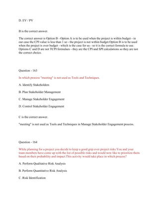 D. EV / PV

B is the correct answer.
The correct answer is Option B - Option A is to be used when the project is within budget - in
our case the CPI value is less than 1 so - the project is not within budget.Option B is to be used
when the project is over budget - which is the case for us - so it is the correct formula to use.
Options C and D are not TCPI formulaes - they are the CPI and SPI calculations so they are not
the correct choice.

Question - 163
In which process "meeting" is not used as Tools and Techniques.
A. Identify Stakeholders
B. Plan Stakeholder Management
C. Manage Stakeholder Engagement
D. Control Stakeholder Engagement

C is the correct answer.
"meeting" is not used as Tools and Techniques in Manage Stakeholder Engagement process.

Question - 164
While planning for a project you decide to keep a good grip over project risks.You and your
team members have come up with the list of possible risks and would now like to prioritize them
based on their probability and impact.This activity would take place in which process?
A. Perform Qualitative Risk Analysis
B. Perform Quantitative Risk Analysis
C. Risk Identification

 