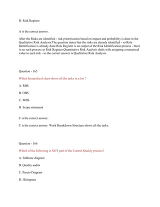 D. Risk Register

A is the correct answer.
After the Risks are identified - risk prioritization based on impact and probability is done in the
Qualitative Risk Analysis.The question states that the risks are already identified - so Risk
Identification is already done.Risk Register is an output of the Risk Identification process - there
is no such process as Risk Register.Quantitative Risk Analysis deals with assigning a numerical
value to each risk - so the correct answer is Qualitative Risk Analysis.

Question - 165
Which hierarchical chart shows all the tasks in a list ?
A. RBS
B. OBS
C. WBS
D. Scope statement

C is the correct answer.
C is the correct answer. Work Breakdown Structure shows all the tasks.

Question - 166
Which of the following is NOT part of the Control Quality process?
A. fishbone diagram
B. Quality audits
C. Pareto Diagram
D. Histogram

 