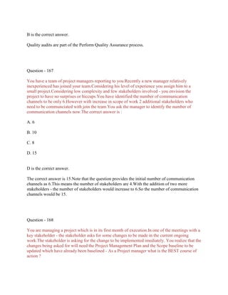 B is the correct answer.
Quality audits are part of the Perform Quality Assurance process.

Question - 167
You have a team of project managers reporting to you.Recently a new manager relatively
inexperienced has joined your team.Considering his level of experience you assign him to a
small project.Considering low complexity and few stakeholders involved - you envision the
project to have no surprises or hiccups.You have identified the number of communication
channels to be only 6.However with increase in scope of work 2 additional stakeholders who
need to be communciated with join the team.You ask the manager to identify the number of
communication channels now.The correct answer is :
A. 6
B. 10
C. 8
D. 15

D is the correct answer.
The correct answer is 15.Note that the question provides the initial number of communication
channels as 6.This means the number of stakeholders are 4.With the addition of two more
stakeholders - the number of stakeholders would increase to 6.So the number of communication
channels would be 15.

Question - 168
You are managing a project which is in its first month of execution.In one of the meetings with a
key stakeholder - the stakeholder asks for some changes to be made in the current ongoing
work.The stakeholder is asking for the change to be implemented imediately. You realize that the
changes being asked for will need the Project Management Plan and the Scope baseline to be
updated which have already been baselined - As a Project manager what is the BEST course of
action ?

 