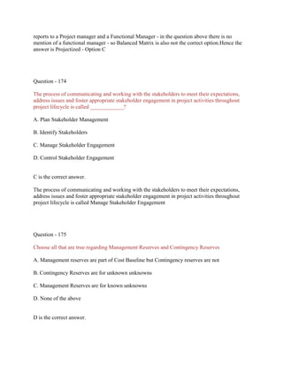 reports to a Project manager and a Functional Manager - in the question above there is no
mention of a functional manager - so Balanced Matrix is also not the correct option.Hence the
answer is Projectized - Option C

Question - 174
The process of communicating and working with the stakeholders to meet their expectations,
address issues and foster appropriate stakeholder engagement in project activities throughout
project lifecycle is called ____________?
A. Plan Stakeholder Management
B. Identify Stakeholders
C. Manage Stakeholder Engagement
D. Control Stakeholder Engagement

C is the correct answer.
The process of communicating and working with the stakeholders to meet their expectations,
address issues and foster appropriate stakeholder engagement in project activities throughout
project lifecycle is called Manage Stakeholder Engagement

Question - 175
Choose all that are true regarding Management Reserves and Contingency Reserves
A. Management reserves are part of Cost Baseline but Contingency reserves are not
B. Contingency Reserves are for unknown unknowns
C. Management Reserves are for known unknowns
D. None of the above

D is the correct answer.

 