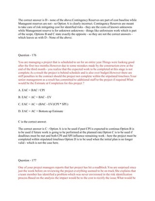 The correct answer is D - none of the above.Contingency Reserves are part of cost baseline while
Manageent reserves are not - so Option A is clearly incorrect. Contingency Reserves are meant
to take care of risk mitigating cost for identified risks - they are the costs of known unknowns
while Management reserve is for unknown unknowns - things like unforeseen work which is part
of the scope. Options B and C state exactly the opposite - so they are not the correct answers which leaves us with D - None of the above.

Question - 176
You are managing a project that is scheduled to un for an entire year.Things were looking good
after the first two months.However due to some mistakes made by the construction crew at the
end of the third month - you realize that the expected work to be completed at this stage is not
complete.As a result the project is behind schedule and is also over budget.However there are
stiff penalties in the contract should the project not complete within the stipulated timelines.Your
senior management as a result has committed to additional staff to the project if required.What
would be the Estimate at Completion for this project ?
A. EAC = BAC / CPI
B. EAC = AC + BAC - EV
C. EAC = AC + (BAC - EV/(CPI * SPI )
D. EAC = AC + Bottom up Estimate

C is the correct answer.
The correct answer is C - Option A is to be used if past CPI is expected to continue.Option B is
to be used if future work is going to be performed at the planned rate.Option C is to be used if
deadlines must be met and both CPI and SPI influence remaining work - here the project must be
completed within stipulated timelines Option D is to be used when the initial plan is no longer
valid - which is not the case here.

Question - 177
One of your project managers reports that her project has hit a roadblock.You are surprised since
just the week before on reviewing the project everything seemed to be on track.She explains that
a team member has identified a problem which was never envisioned in the risk identification
process.Based on the analysis the impact would be to the cost to rectify the issue.What would be

 