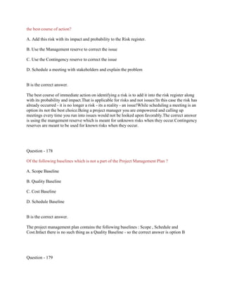 the best course of action?
A. Add this risk with its impact and probability to the Risk register.
B. Use the Management reserve to correct the issue
C. Use the Contingency reserve to correct the issue
D. Schedule a meeting with stakeholders and explain the problem

B is the correct answer.
The best course of immediate action on identifying a risk is to add it into the risk register along
with its probability and impact.That is applicable for risks and not issues!In this case the risk has
already occurred - it is no longer a risk - its a reality - an issue!While scheduling a meeting is an
option its not the best choice.Being a project manager you are empowered and calling up
meetings every time you run into issues would not be looked upon favorably.The correct answer
is using the mangement reserve which is meant for unknown risks when they occur.Contingency
reserves are meant to be used for known risks when they occur.

Question - 178
Of the following baselines which is not a part of the Project Management Plan ?
A. Scope Baseline
B. Quality Baseline
C. Cost Baseline
D. Schedule Baseline

B is the correct answer.
The project management plan contains the following baselines : Scope , Schedule and
Cost.Infact there is no such thing as a Quality Baseline - so the correct answer is option B

Question - 179

 