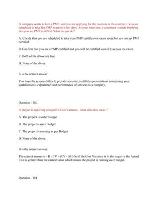 A company wants to hire a PMP, and you are applying for the position in the company. You are
scheduled to take the PMP exam in a few days. At your interview, a comment is made implying
that you are PMP certified. What do you do?
A. Clarify that you are scheduled to take your PMP certification exam soon, but are not yet PMP
certified.
B. Confirm that you are a PMP certified and you will be certified soon if you pass the exam.
C. Both of the above are true.
D. None of the above

A is the correct answer.
You have the responsibility to provide accurate, truthful representations concerning your
qualifications, experience, and performance of services to a company.

Question - 180
A project is reporting a negative Cost Variance - what does this mean ?
A. The project is under Budget
B. The project is over Budget
C. The project is running as per Budget
D. None of the above

B is the correct answer.
The correct answer is - B : CV = (EV - AC) So if the Cost Variance is in the negative the Actual
Cost is greater than the earned value which means the project is running over budget.

Question - 181

 