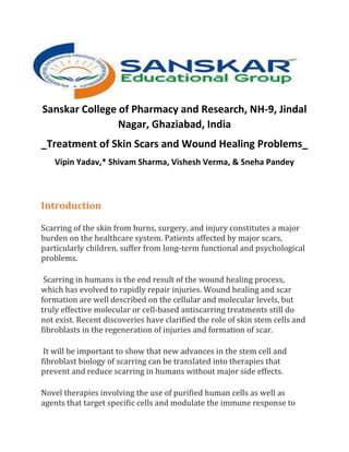 Sanskar College of Pharmacy and Research, NH-9, Jindal
Nagar, Ghaziabad, India
_Treatment of Skin Scars and Wound Healing Problems_
Vipin Yadav,* Shivam Sharma, Vishesh Verma, & Sneha Pandey
Introduction
Scarring of the skin from burns, surgery, and injury constitutes a major
burden on the healthcare system. Patients affected by major scars,
particularly children, suffer from long-term functional and psychological
problems.
Scarring in humans is the end result of the wound healing process,
which has evolved to rapidly repair injuries. Wound healing and scar
formation are well described on the cellular and molecular levels, but
truly effective molecular or cell-based antiscarring treatments still do
not exist. Recent discoveries have clarified the role of skin stem cells and
fibroblasts in the regeneration of injuries and formation of scar.
It will be important to show that new advances in the stem cell and
fibroblast biology of scarring can be translated into therapies that
prevent and reduce scarring in humans without major side effects.
Novel therapies involving the use of purified human cells as well as
agents that target specific cells and modulate the immune response to
 
