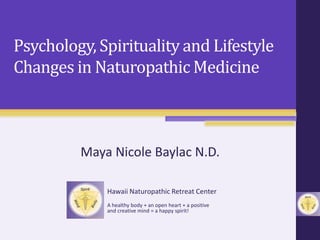 Psychology, Spirituality and Lifestyle
Changes in Naturopathic Medicine
Maya Nicole Baylac N.D.
Hawaii Naturopathic Retreat Center
A healthy body + an open heart + a positive
and creative mind = a happy spirit!
 
