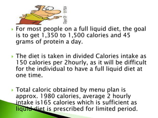  For most people on a full liquid diet, the goal
is to get 1,350 to 1,500 calories and 45
grams of protein a day.
 The diet is taken in divided Calories intake as
150 calories per 2hourly, as it will be difficult
for the individual to have a full liquid diet at
one time.
 Total caloric obtained by menu plan is
approx. 1980 calories, average 2 hourly
intake is165 calories which is sufficient as
liquid diet is prescribed for limited period.
 