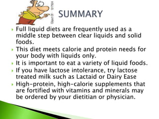  Full liquid diets are frequently used as a
middle step between clear liquids and solid
foods.
 This diet meets calorie and protein needs for
your body with liquids only.
 It is important to eat a variety of liquid foods.
 If you have lactose intolerance, try lactose
treated milk such as Lactaid or Dairy Ease
 High-protein, high-calorie supplements that
are fortified with vitamins and minerals may
be ordered by your dietitian or physician.
 