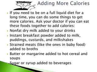  If you need to be on a full liquid diet for a
long time, you can do some things to get
more calories. Ask your doctor if you can eat
these foods together to add calories:
 Nonfat dry milk added to your drinks
 Instant breakfast powder added to milk,
puddings, custards, and milkshakes
 Strained meats (like the ones in baby food)
added to broths
 Butter or margarine added to hot cereal and
soups
 Sugar or syrup added to beverages
 