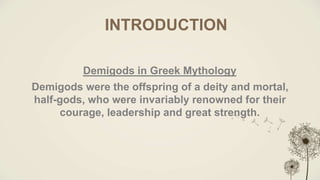 INTRODUCTION
Demigods in Greek Mythology
Demigods were the offspring of a deity and mortal,
half-gods, who were invariably renowned for their
courage, leadership and great strength.
 