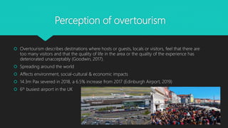 Perception of overtourism
 Overtourism describes destinations where hosts or guests, locals or visitors, feel that there are
too many visitors and that the quality of life in the area or the quality of the experience has
deteriorated unacceptably (Goodwin, 2017).
 Spreading around the world
 Affects environment, social-cultural & economic impacts
 14.3m Pax severed in 2018, a 6.5% increase from 2017 (Edinburgh Airport, 2019)
 6th busiest airport in the UK
 