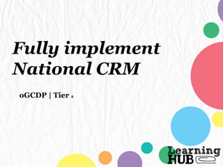 Fully implement
National CRM
oGCDP | Tier 2
 