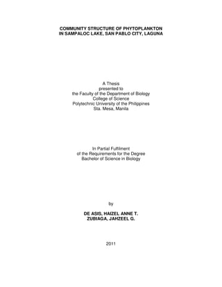 COMMUNITY STRUCTURE OF PHYTOPLANKTON
IN SAMPALOC LAKE, SAN PABLO CITY, LAGUNA
A Thesis
presented to
the Faculty of the Department of Biology
College of Science
Polytechnic University of the Philippines
Sta. Mesa, Manila
In Partial Fulfilment
of the Requirements for the Degree
Bachelor of Science in Biology
by
DE ASIS, HAIZEL ANNE T.
ZUBIAGA, JAHZEEL G.
2011
 