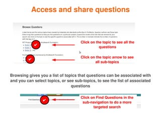 Access and share questions



                                         Click on the topic to see all the 
                 ✔
                                                    questions

                                         Click on the topic arrow to see 
             ✔
                                                 all sub­topics


    Browsing gives you a list of topics that questions can be associated with 
    and you can select topics, or see sub­topics, to see the list of associated 
                                    questions

                                         Click on Find Questions in the 
                     ✔
                                          sub­navigation to do a more 
                                                targeted search
                                          
 