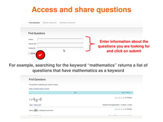 Access and share questions



                                                  Enter information about the 
                                                 questions you are looking for 
                                                     and click on submit
                   ✔

    For example, searching for the keyword “mathematics” returns a list of 
               questions that have mathematics as a keyword




                                         
 