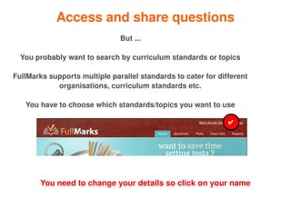 Access and share questions
                               But ...

    You probably want to search by curriculum standards or topics

FullMarks supports multiple parallel standards to cater for different 
            organisations, curriculum standards etc.

     You have to choose which standards/topics you want to use

                                                               ✔




         You need to change your details so click on your name

                                          
 