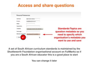 Access and share questions




                                                Standards/Topics are 
                                              question metadata so you 
                                                need to specify which 
                 ✔                           organisation's metadata you 
                                                want to use and save


     A set of South African curriculum standards is maintained by the 
    Shuttleworth Foundation organisational account on FullMarks so if 
       you are a South African educator this is a good place to start

                         You can change it later
                                       
 