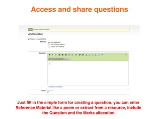 Access and share questions




     Just fill in the simple form for creating a question, you can enter 
    Reference Material like a poem or extract from a resource, include 
                                         
                     the Question and the Marks allocation
 