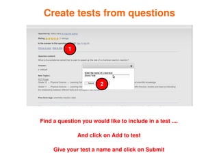 Create tests from questions


               1




                            2




    Find a question you would like to include in a test ....

                   And click on Add to test

         Give your test a name and click on Submit
                              
 