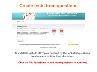 Create tests from questions




    Test details include all Topics covered by the included questions, 
                   total marks and total time allocation.

       Click on Add Questions to add more questions to your test
                                  
 