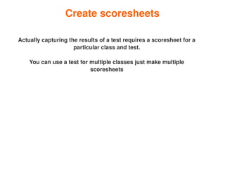 Create scoresheets

    Actually capturing the results of a test requires a scoresheet for a 
                         particular class and test.

        You can use a test for multiple classes just make multiple 
                               scoresheets




                                         
 