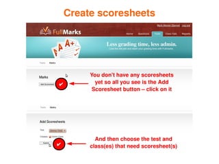 Create scoresheets




             You don't have any scoresheets 
    ✔          yet so all you see is the Add 
              Scoresheet button – click on it




               And then choose the test and 
    ✔        class(es) that need scoresheet(s)
                     
 