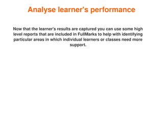 Analyse learner's performance

    Now that the learner's results are captured you can use some high 
    level reports that are included in FullMarks to help with identifying 
    particular areas in which individual learners or classes need more 
                                  support.




                                         
 