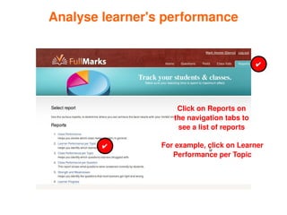 Analyse learner's performance


                                                   ✔




                          Click on Reports on 
                         the navigation tabs to 
                          see a list of reports

            ✔         For example, click on Learner 
                         Performance per Topic




                   
 