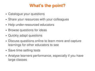 What's the point?
    ●   Catalogue your questions 
    ●   Share your resources with your colleagues
    ●   Help under­resourced educators
    ●   Browse questions for ideas
    ●   Quickly adapt questions
    ●   Discuss questions online to learn more and capture 
        learnings for other educators to see
    ●   Save time setting tests
    ●   Analyse learners performance, especially if you have 
        large classes
                                      
 